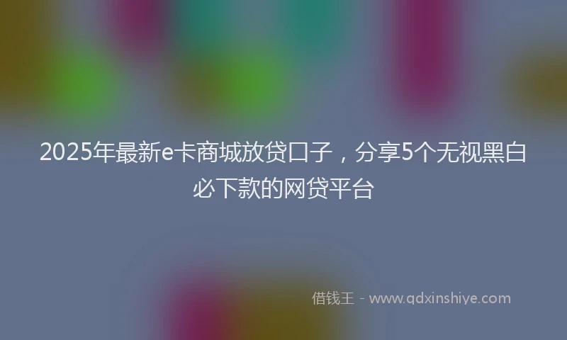2025年最新e卡商城放贷口子，分享5个无视黑白必下款的网贷平台