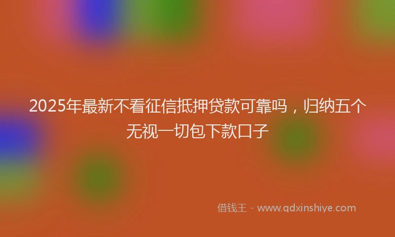 2025年最新不看征信抵押贷款可靠吗，归纳五个无视一切包下款口子
