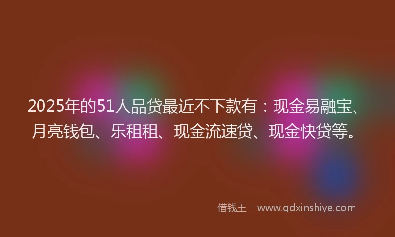 2025年的51人品贷最近不下款有：现金易融宝、月亮钱包、乐租租、现金流速贷、现金快贷等。