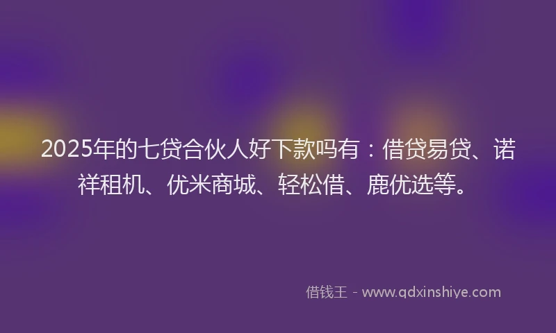 2025年的七贷合伙人好下款吗有：借贷易贷、诺祥租机、优米商城、轻松借、鹿优选等。