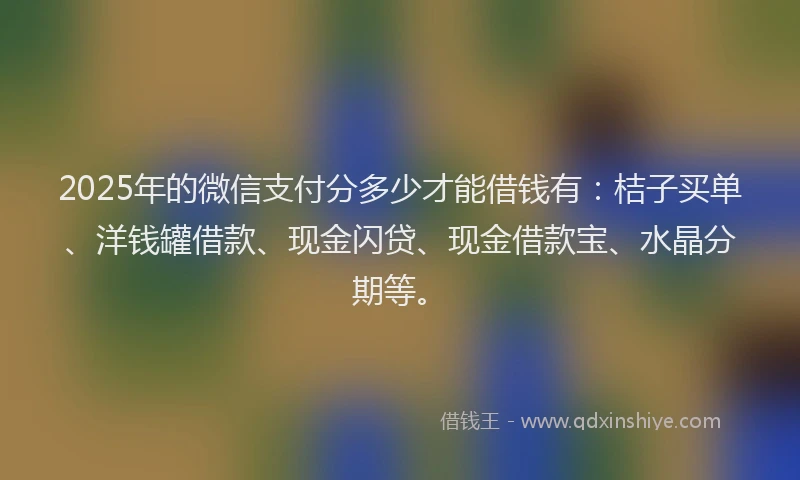2025年的微信支付分多少才能借钱有：桔子买单、洋钱罐借款、现金闪贷、现金借款宝、水晶分期等。