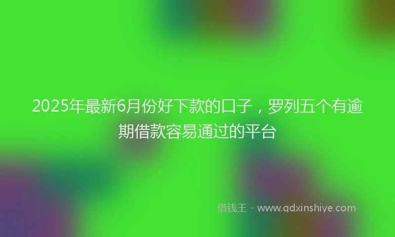 2025年最新6月份好下款的口子，罗列五个有逾期借款容易通过的平台
