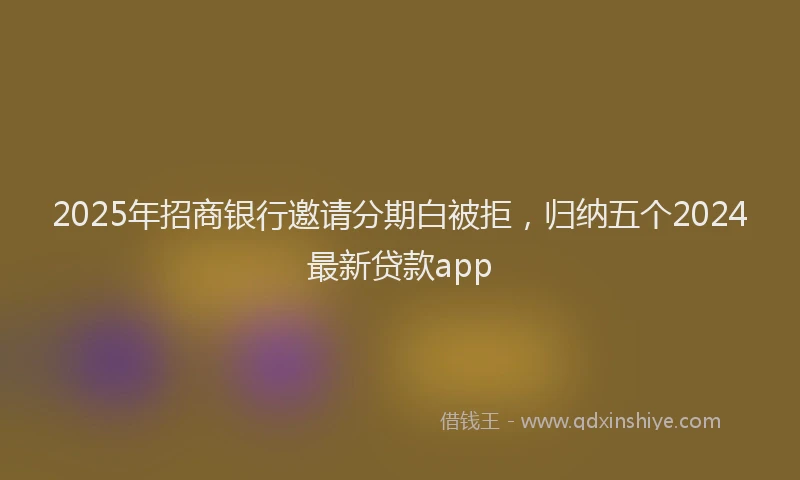 2025年招商银行邀请分期白被拒，归纳五个2024最新贷款app