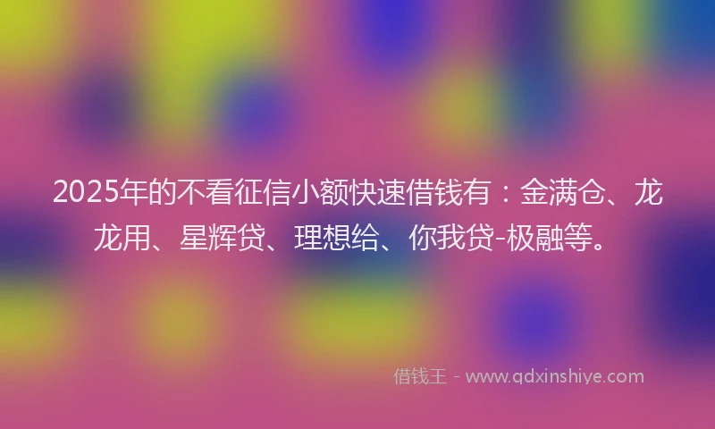 2025年的不看征信小额快速借钱有：金满仓、龙龙用、星辉贷、理想给、你我贷-极融等。