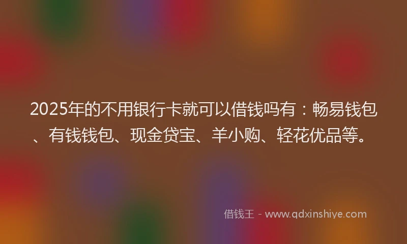 2025年的不用银行卡就可以借钱吗有：畅易钱包、有钱钱包、现金贷宝、羊小购、轻花优品等。
