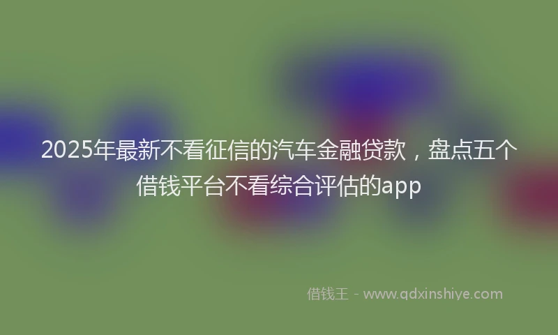 2025年最新不看征信的汽车金融贷款，盘点五个借钱平台不看综合评估的app