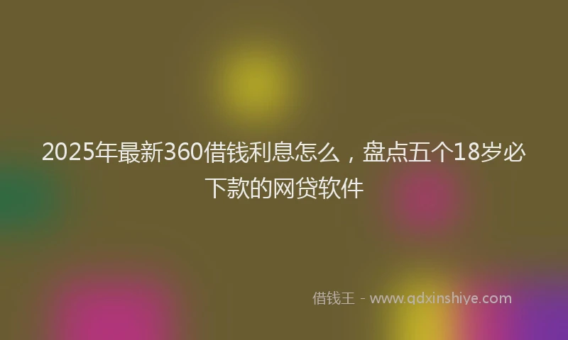 2025年最新360借钱利息怎么，盘点五个18岁必下款的网贷软件