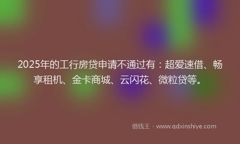 2025年的工行房贷申请不通过有：超爱速借、畅享租机、金卡商城、云闪花、微粒贷等。