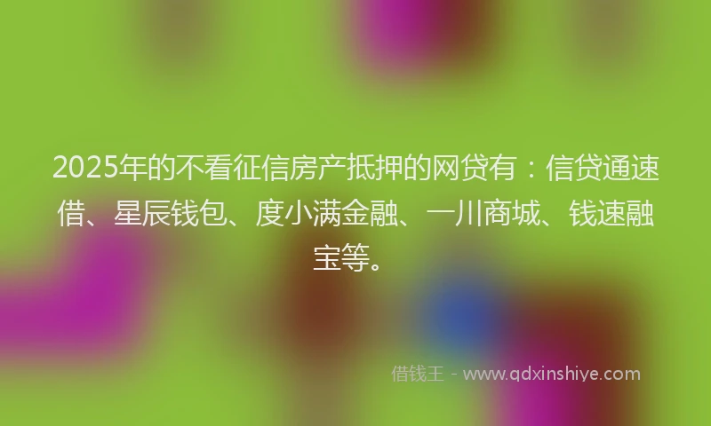 2025年的不看征信房产抵押的网贷有：信贷通速借、星辰钱包、度小满金融、一川商城、钱速融宝等。