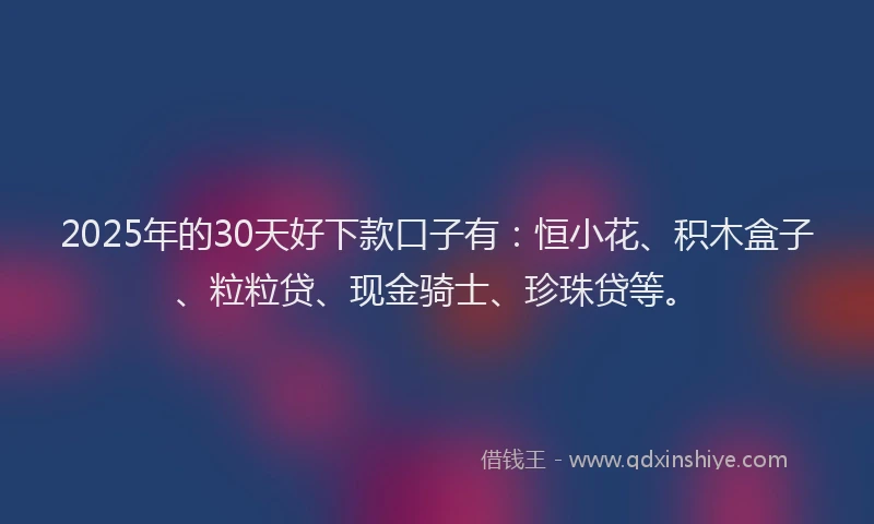 2025年的30天好下款口子有：恒小花、积木盒子、粒粒贷、现金骑士、珍珠贷等。