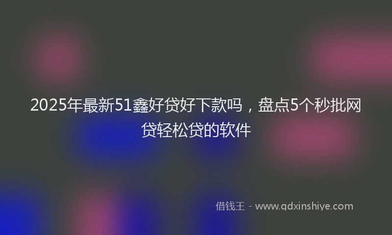 2025年最新51鑫好贷好下款吗，盘点5个秒批网贷轻松贷的软件