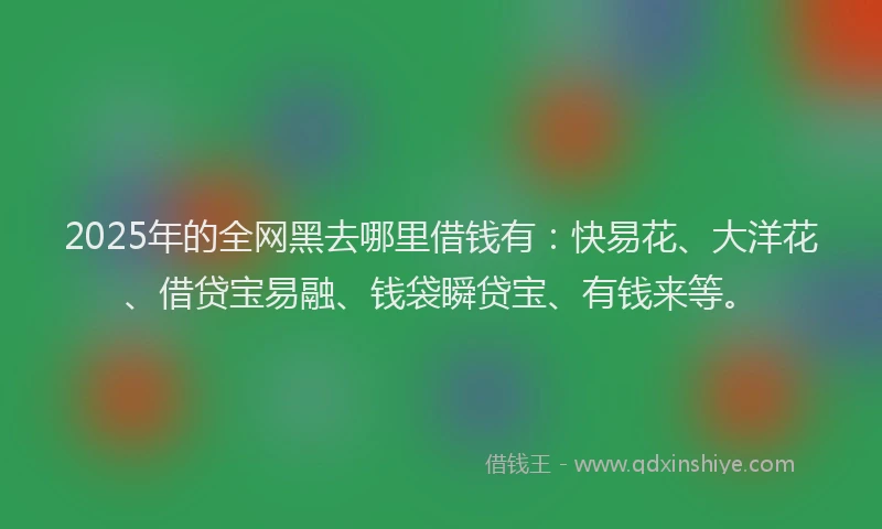 2025年的全网黑去哪里借钱有：快易花、大洋花、借贷宝易融、钱袋瞬贷宝、有钱来等。