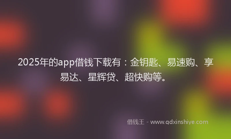 2025年的app借钱下载有：金钥匙、易速购、享易达、星辉贷、超快购等。
