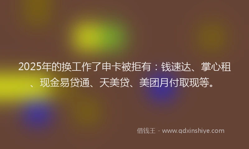 2025年的换工作了申卡被拒有：钱速达、掌心租、现金易贷通、天美贷、美团月付取现等。