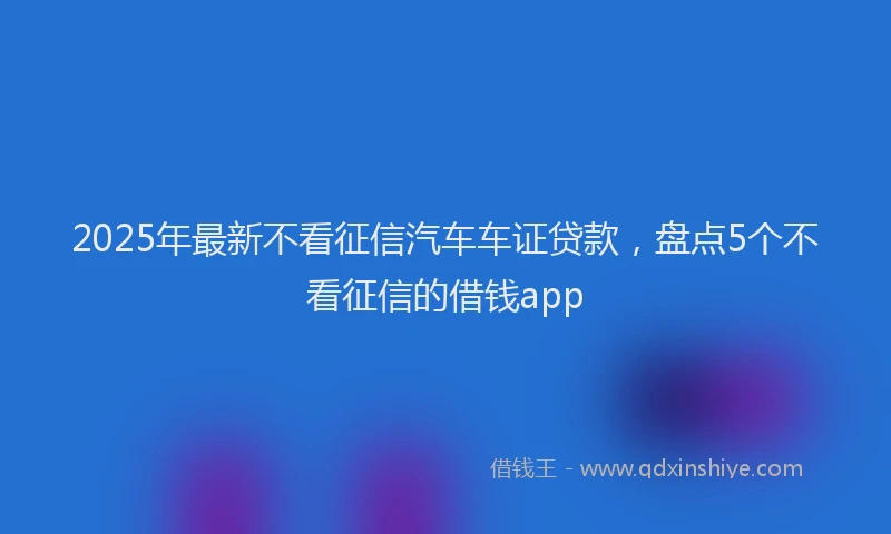 2025年最新不看征信汽车车证贷款，盘点5个不看征信的借钱app