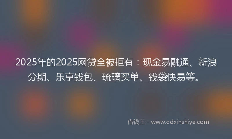 2025年的2025网贷全被拒有：现金易融通、新浪分期、乐享钱包、琉璃买单、钱袋快易等。