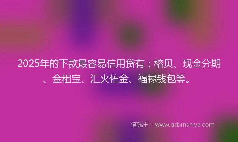 2025年的下款最容易信用贷有：榕贝、现金分期、金租宝、汇火佑金、福禄钱包等。