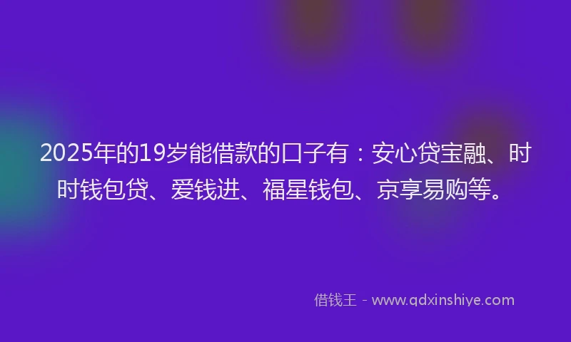 2025年的19岁能借款的口子有：安心贷宝融、时时钱包贷、爱钱进、福星钱包、京享易购等。