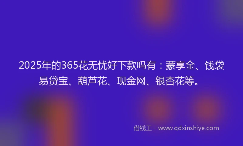 2025年的365花无忧好下款吗有：蒙享金、钱袋易贷宝、葫芦花、现金网、银杏花等。