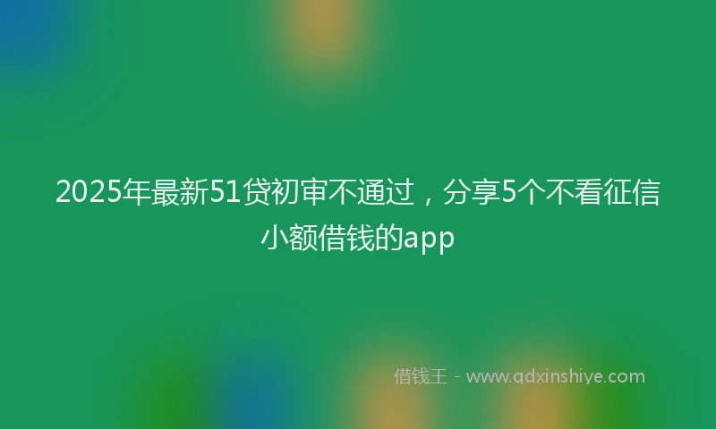 2025年最新51贷初审不通过，分享5个不看征信小额借钱的app