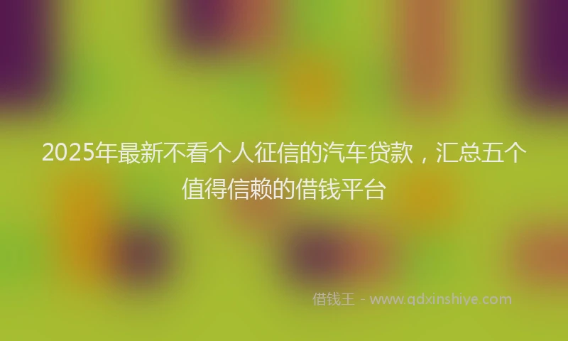 2025年最新不看个人征信的汽车贷款，汇总五个值得信赖的借钱平台