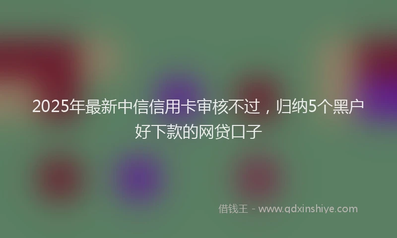 2025年最新中信信用卡审核不过，归纳5个黑户好下款的网贷口子