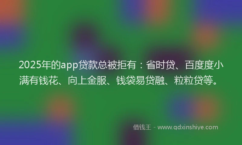 2025年的app贷款总被拒有：省时贷、百度度小满有钱花、向上金服、钱袋易贷融、粒粒贷等。