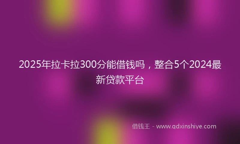 2025年拉卡拉300分能借钱吗，整合5个2024最新贷款平台