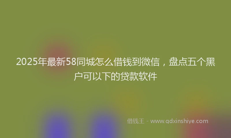2025年最新58同城怎么借钱到微信，盘点五个黑户可以下的贷款软件