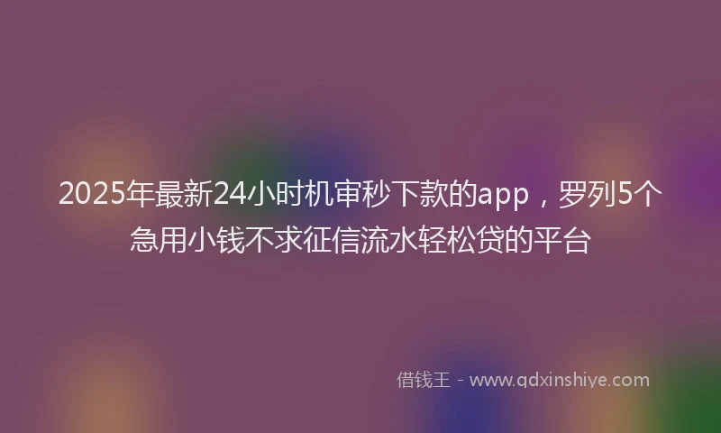 2025年最新24小时机审秒下款的app，罗列5个急用小钱不求征信流水轻松贷的平台