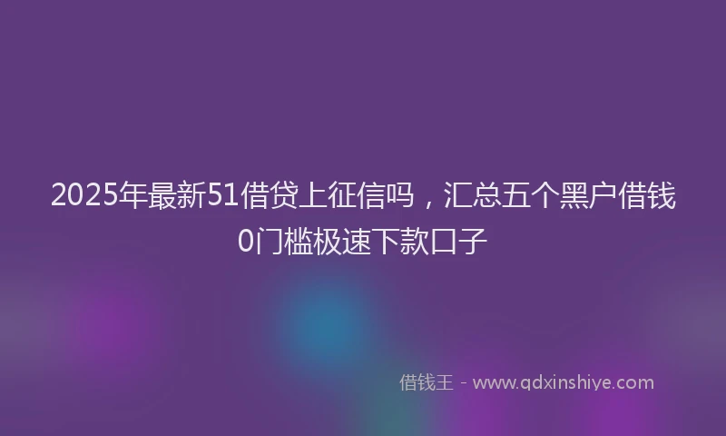 2025年最新51借贷上征信吗，汇总五个黑户借钱0门槛极速下款口子