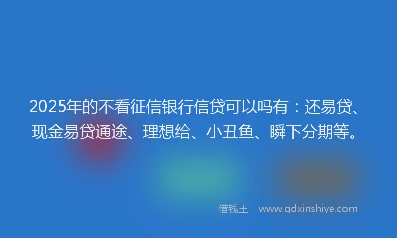 2025年的不看征信银行信贷可以吗有：还易贷、现金易贷通途、理想给、小丑鱼、瞬下分期等。