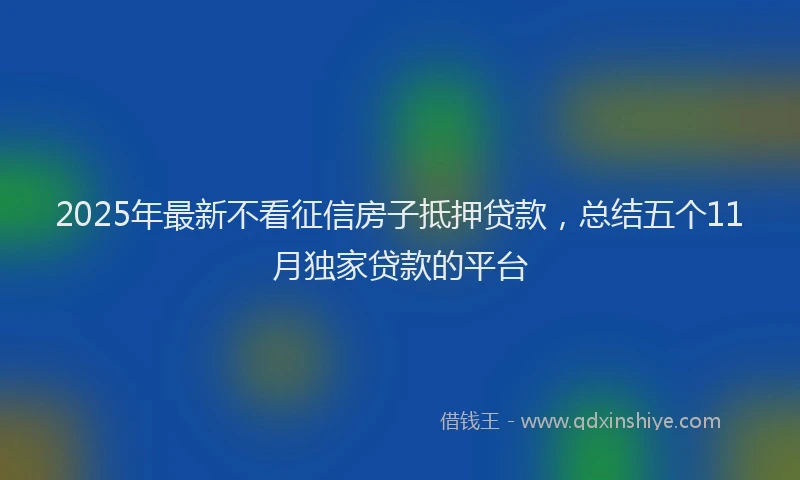 2025年最新不看征信房子抵押贷款，总结五个11月独家贷款的平台