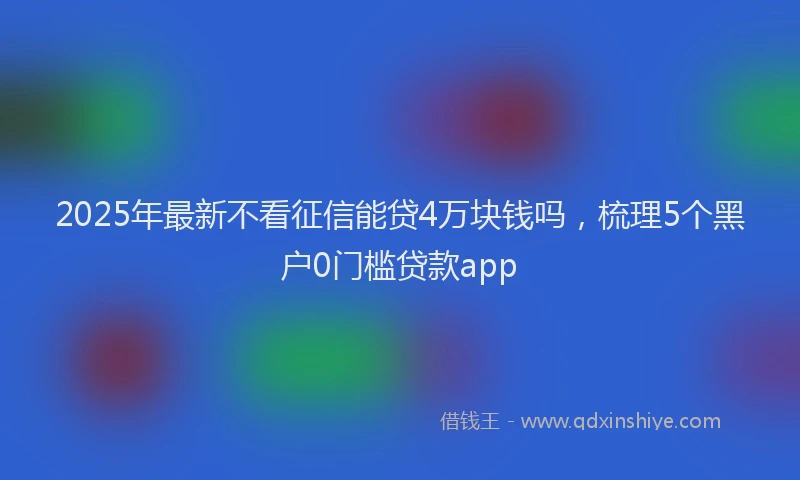 2025年最新不看征信能贷4万块钱吗，梳理5个黑户0门槛贷款app