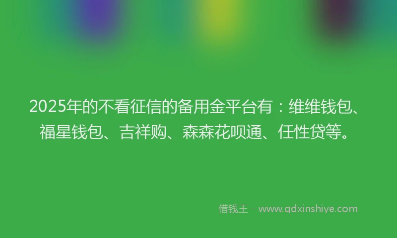 2025年的不看征信的备用金平台有：维维钱包、福星钱包、吉祥购、森森花呗通、任性贷等。