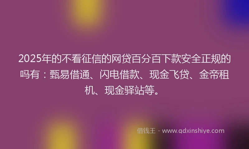 2025年的不看征信的网贷百分百下款安全正规的吗有：甄易借通、闪电借款、现金飞贷、金帝租机、现金驿站等。
