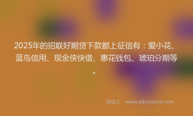 2025年的招联好期贷下款都上征信有：爱小花、蓝鸟信用、现金侠快借、惠花钱包、琥珀分期等。