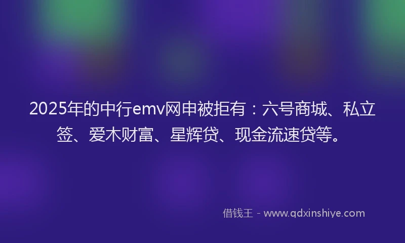 2025年的中行emv网申被拒有：六号商城、私立签、爱木财富、星辉贷、现金流速贷等。