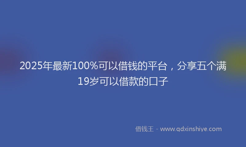 2025年最新100%可以借钱的平台，分享五个满19岁可以借款的口子