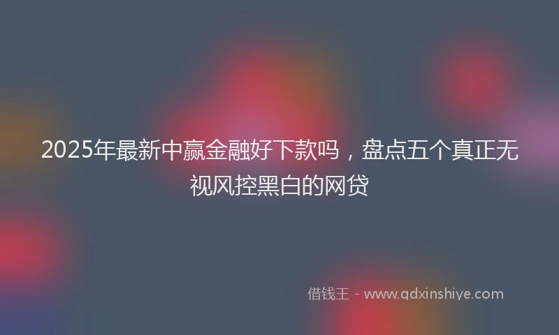 2025年最新中赢金融好下款吗，盘点五个真正无视风控黑白的网贷