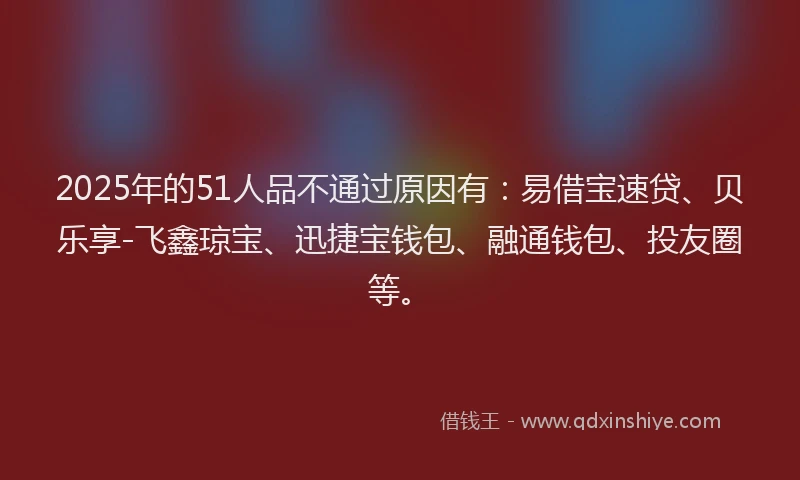 2025年的51人品不通过原因有：易借宝速贷、贝乐享-飞鑫琼宝、迅捷宝钱包、融通钱包、投友圈等。