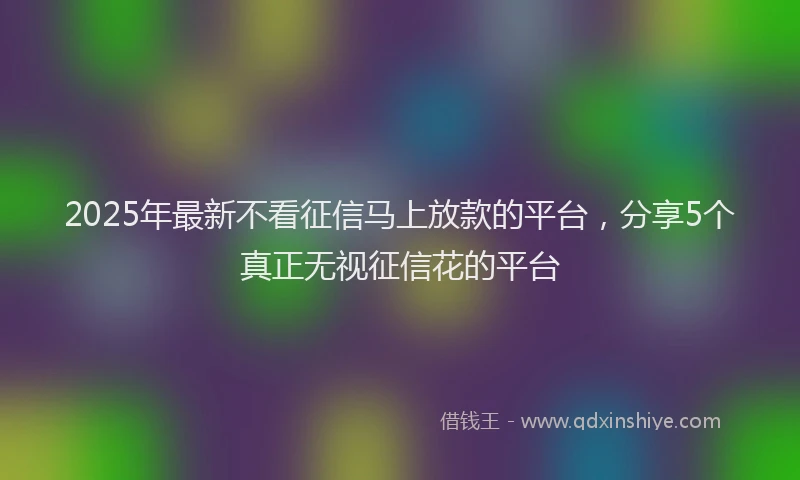2025年最新不看征信马上放款的平台，分享5个真正无视征信花的平台