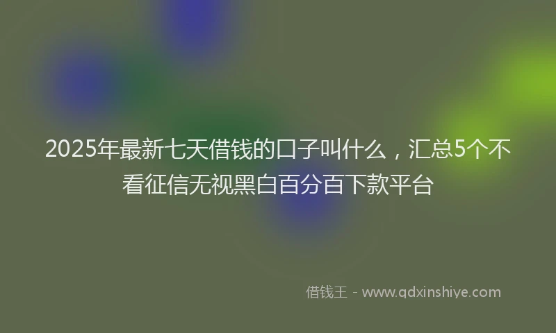 2025年最新七天借钱的口子叫什么，汇总5个不看征信无视黑白百分百下款平台