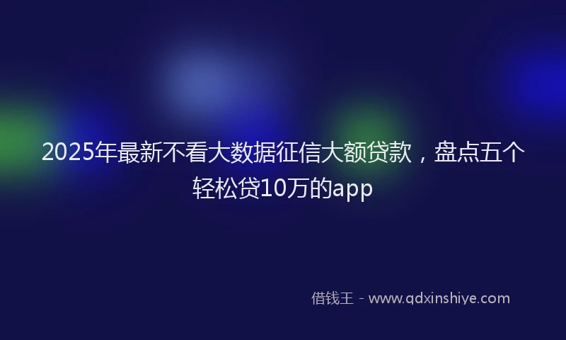2025年最新不看大数据征信大额贷款，盘点五个轻松贷10万的app
