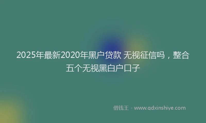 2025年最新2020年黑户贷款 无视征信吗，整合五个无视黑白户口子