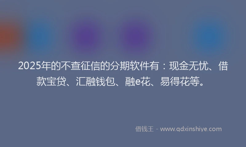 2025年的不查征信的分期软件有：现金无忧、借款宝贷、汇融钱包、融e花、易得花等。