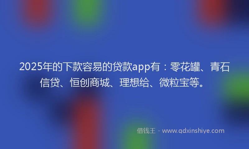 2025年的下款容易的贷款app有：零花罐、青石信贷、恒创商城、理想给、微粒宝等。