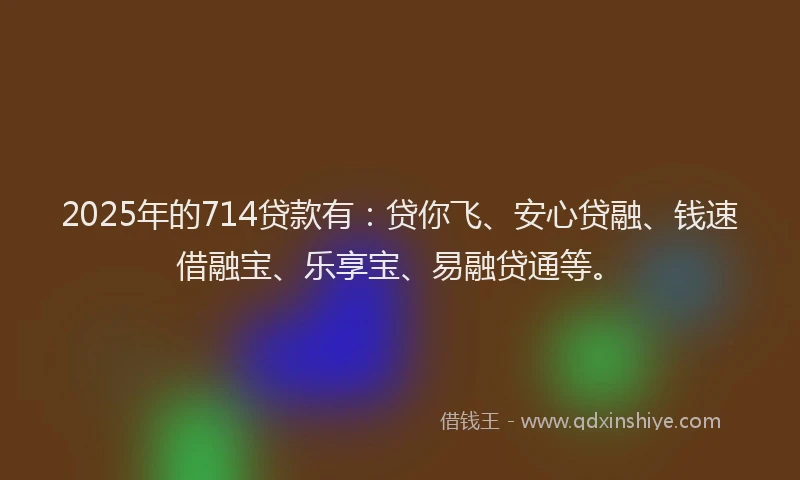 2025年的714贷款有：贷你飞、安心贷融、钱速借融宝、乐享宝、易融贷通等。