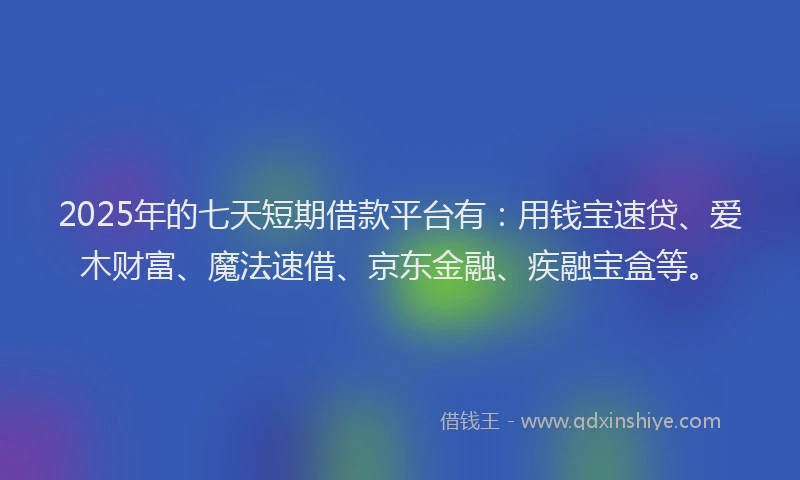 2025年的七天短期借款平台有：用钱宝速贷、爱木财富、魔法速借、京东金融、疾融宝盒等。