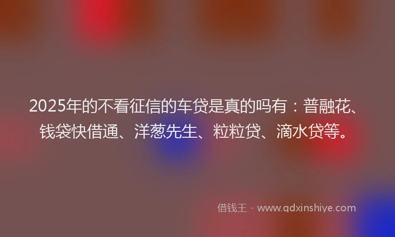 2025年的不看征信的车贷是真的吗有：普融花、钱袋快借通、洋葱先生、粒粒贷、滴水贷等。